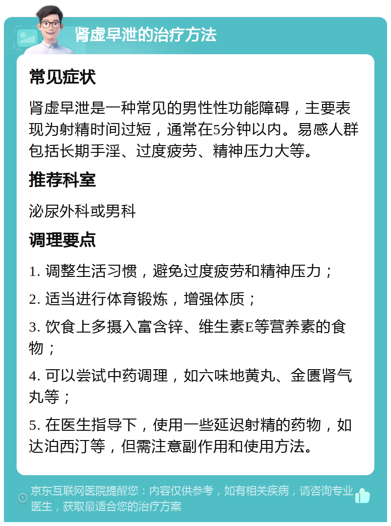 肾虚早泄的治疗方法 常见症状 肾虚早泄是一种常见的男性性功能障碍，主要表现为射精时间过短，通常在5分钟以内。易感人群包括长期手淫、过度疲劳、精神压力大等。 推荐科室 泌尿外科或男科 调理要点 1. 调整生活习惯，避免过度疲劳和精神压力； 2. 适当进行体育锻炼，增强体质； 3. 饮食上多摄入富含锌、维生素E等营养素的食物； 4. 可以尝试中药调理，如六味地黄丸、金匮肾气丸等； 5. 在医生指导下，使用一些延迟射精的药物，如达泊西汀等，但需注意副作用和使用方法。