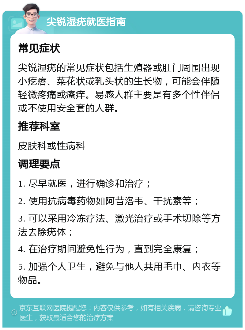 尖锐湿疣就医指南 常见症状 尖锐湿疣的常见症状包括生殖器或肛门周围出现小疙瘩、菜花状或乳头状的生长物，可能会伴随轻微疼痛或瘙痒。易感人群主要是有多个性伴侣或不使用安全套的人群。 推荐科室 皮肤科或性病科 调理要点 1. 尽早就医，进行确诊和治疗； 2. 使用抗病毒药物如阿昔洛韦、干扰素等； 3. 可以采用冷冻疗法、激光治疗或手术切除等方法去除疣体； 4. 在治疗期间避免性行为，直到完全康复； 5. 加强个人卫生，避免与他人共用毛巾、内衣等物品。