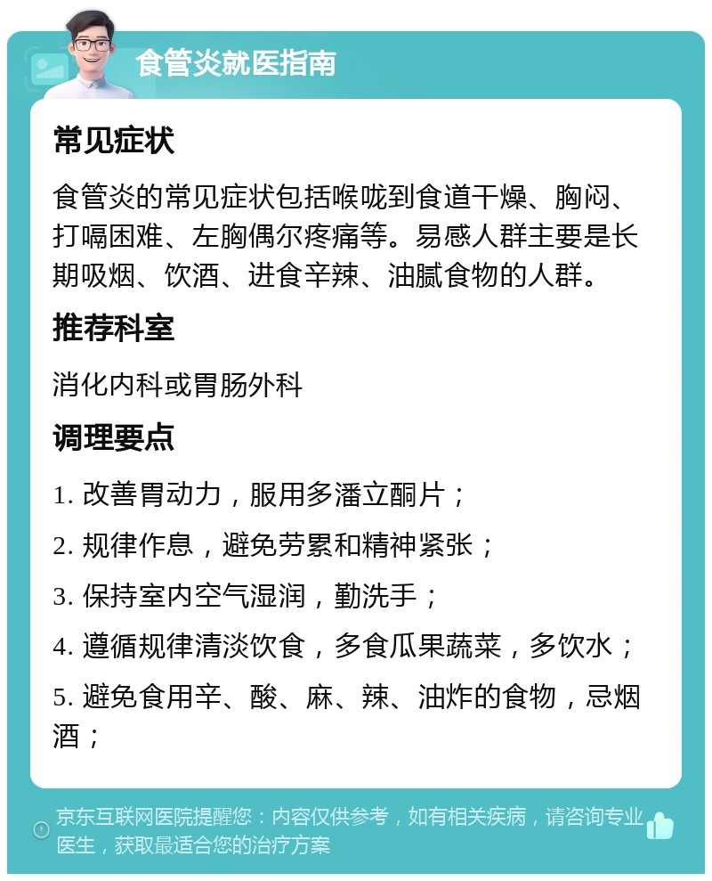 食管炎就医指南 常见症状 食管炎的常见症状包括喉咙到食道干燥、胸闷、打嗝困难、左胸偶尔疼痛等。易感人群主要是长期吸烟、饮酒、进食辛辣、油腻食物的人群。 推荐科室 消化内科或胃肠外科 调理要点 1. 改善胃动力，服用多潘立酮片； 2. 规律作息，避免劳累和精神紧张； 3. 保持室内空气湿润，勤洗手； 4. 遵循规律清淡饮食，多食瓜果蔬菜，多饮水； 5. 避免食用辛、酸、麻、辣、油炸的食物，忌烟酒；