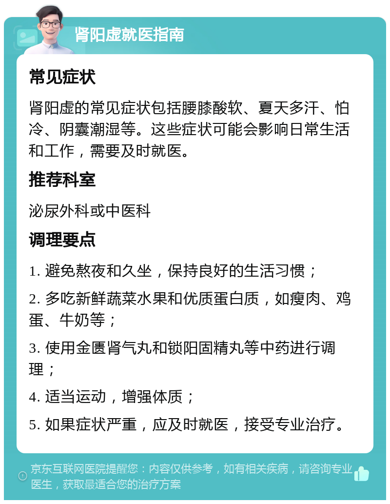 肾阳虚就医指南 常见症状 肾阳虚的常见症状包括腰膝酸软、夏天多汗、怕冷、阴囊潮湿等。这些症状可能会影响日常生活和工作，需要及时就医。 推荐科室 泌尿外科或中医科 调理要点 1. 避免熬夜和久坐，保持良好的生活习惯； 2. 多吃新鲜蔬菜水果和优质蛋白质，如瘦肉、鸡蛋、牛奶等； 3. 使用金匮肾气丸和锁阳固精丸等中药进行调理； 4. 适当运动，增强体质； 5. 如果症状严重，应及时就医，接受专业治疗。