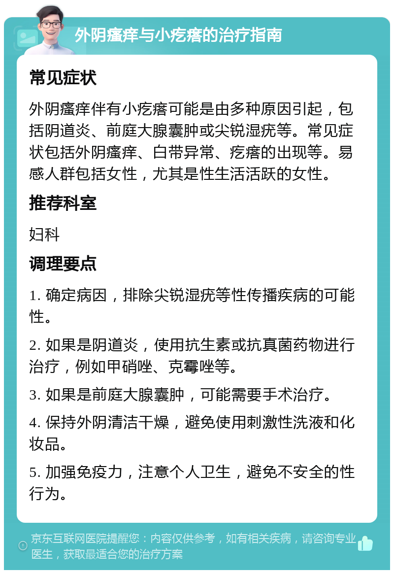 外阴瘙痒与小疙瘩的治疗指南 常见症状 外阴瘙痒伴有小疙瘩可能是由多种原因引起，包括阴道炎、前庭大腺囊肿或尖锐湿疣等。常见症状包括外阴瘙痒、白带异常、疙瘩的出现等。易感人群包括女性，尤其是性生活活跃的女性。 推荐科室 妇科 调理要点 1. 确定病因，排除尖锐湿疣等性传播疾病的可能性。 2. 如果是阴道炎，使用抗生素或抗真菌药物进行治疗，例如甲硝唑、克霉唑等。 3. 如果是前庭大腺囊肿，可能需要手术治疗。 4. 保持外阴清洁干燥，避免使用刺激性洗液和化妆品。 5. 加强免疫力，注意个人卫生，避免不安全的性行为。