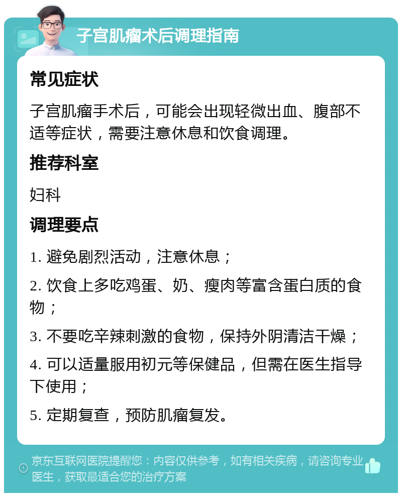 子宫肌瘤术后调理指南 常见症状 子宫肌瘤手术后，可能会出现轻微出血、腹部不适等症状，需要注意休息和饮食调理。 推荐科室 妇科 调理要点 1. 避免剧烈活动，注意休息； 2. 饮食上多吃鸡蛋、奶、瘦肉等富含蛋白质的食物； 3. 不要吃辛辣刺激的食物，保持外阴清洁干燥； 4. 可以适量服用初元等保健品，但需在医生指导下使用； 5. 定期复查，预防肌瘤复发。