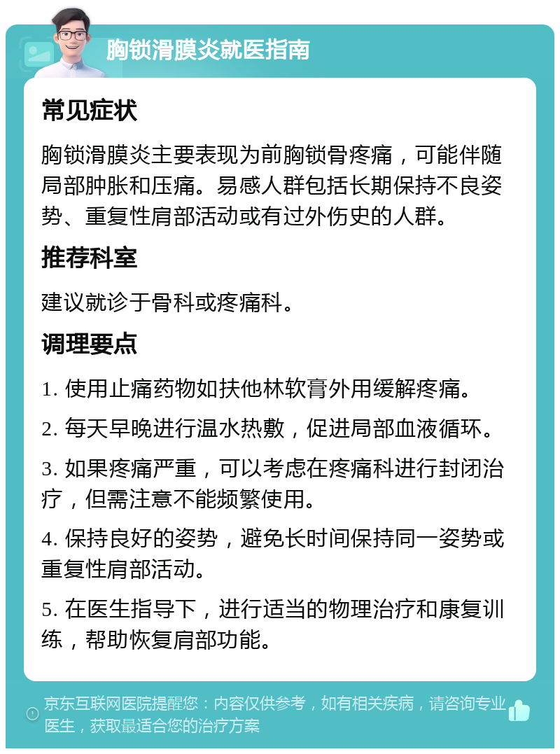 胸锁滑膜炎就医指南 常见症状 胸锁滑膜炎主要表现为前胸锁骨疼痛，可能伴随局部肿胀和压痛。易感人群包括长期保持不良姿势、重复性肩部活动或有过外伤史的人群。 推荐科室 建议就诊于骨科或疼痛科。 调理要点 1. 使用止痛药物如扶他林软膏外用缓解疼痛。 2. 每天早晚进行温水热敷，促进局部血液循环。 3. 如果疼痛严重，可以考虑在疼痛科进行封闭治疗，但需注意不能频繁使用。 4. 保持良好的姿势，避免长时间保持同一姿势或重复性肩部活动。 5. 在医生指导下，进行适当的物理治疗和康复训练，帮助恢复肩部功能。