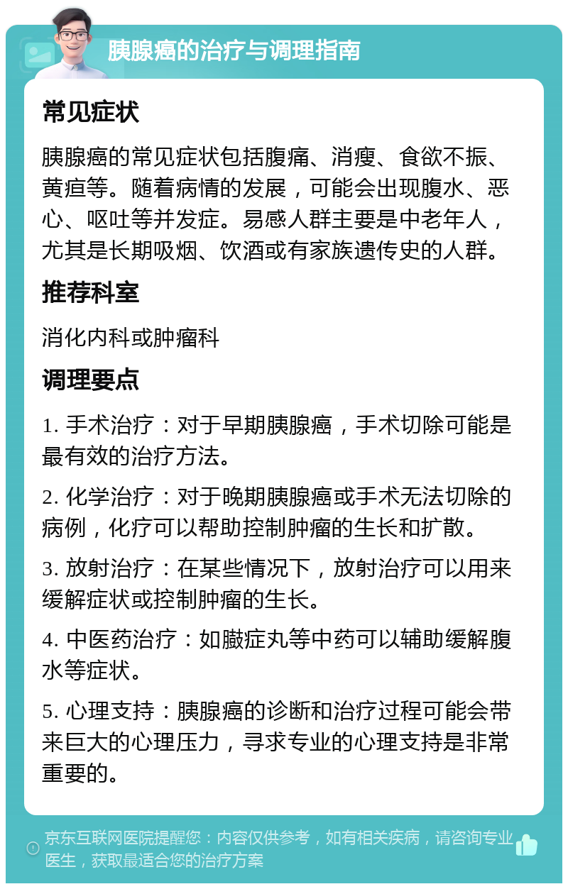 胰腺癌的治疗与调理指南 常见症状 胰腺癌的常见症状包括腹痛、消瘦、食欲不振、黄疸等。随着病情的发展，可能会出现腹水、恶心、呕吐等并发症。易感人群主要是中老年人，尤其是长期吸烟、饮酒或有家族遗传史的人群。 推荐科室 消化内科或肿瘤科 调理要点 1. 手术治疗：对于早期胰腺癌，手术切除可能是最有效的治疗方法。 2. 化学治疗：对于晚期胰腺癌或手术无法切除的病例，化疗可以帮助控制肿瘤的生长和扩散。 3. 放射治疗：在某些情况下，放射治疗可以用来缓解症状或控制肿瘤的生长。 4. 中医药治疗：如臌症丸等中药可以辅助缓解腹水等症状。 5. 心理支持：胰腺癌的诊断和治疗过程可能会带来巨大的心理压力，寻求专业的心理支持是非常重要的。