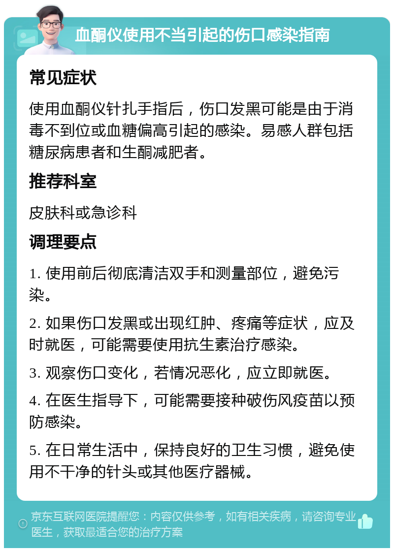 血酮仪使用不当引起的伤口感染指南 常见症状 使用血酮仪针扎手指后，伤口发黑可能是由于消毒不到位或血糖偏高引起的感染。易感人群包括糖尿病患者和生酮减肥者。 推荐科室 皮肤科或急诊科 调理要点 1. 使用前后彻底清洁双手和测量部位，避免污染。 2. 如果伤口发黑或出现红肿、疼痛等症状，应及时就医，可能需要使用抗生素治疗感染。 3. 观察伤口变化，若情况恶化，应立即就医。 4. 在医生指导下，可能需要接种破伤风疫苗以预防感染。 5. 在日常生活中，保持良好的卫生习惯，避免使用不干净的针头或其他医疗器械。