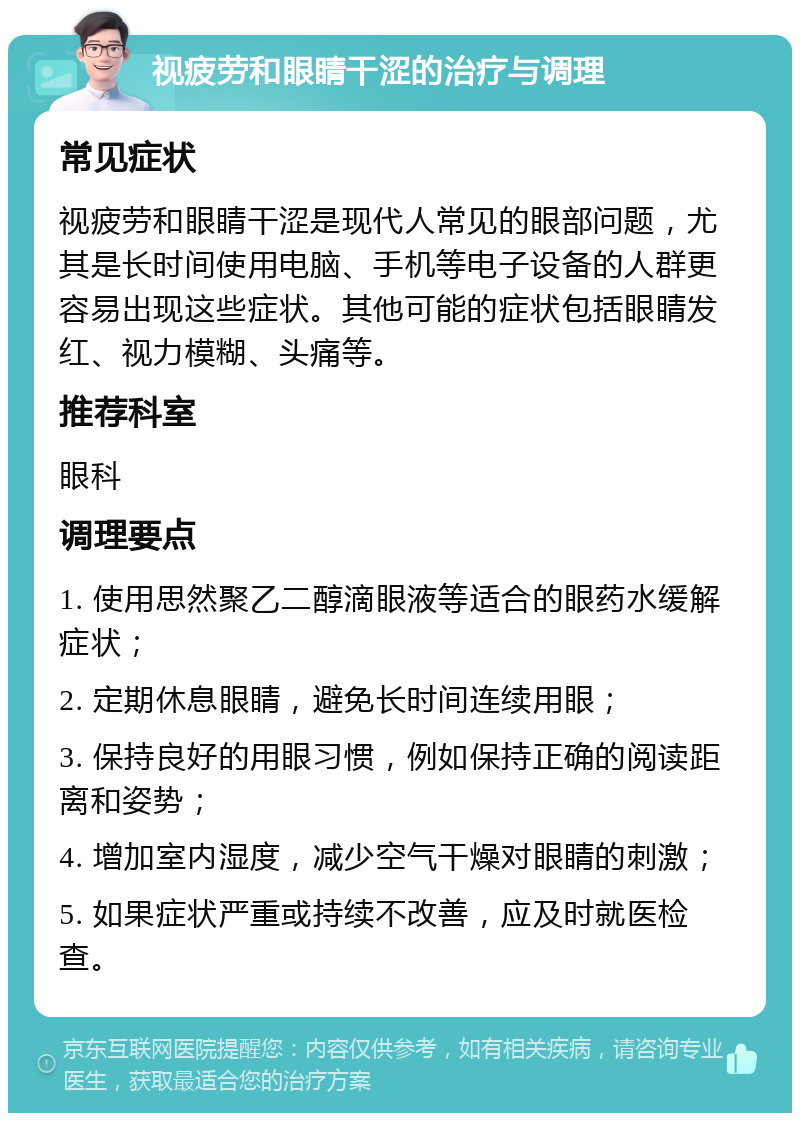 视疲劳和眼睛干涩的治疗与调理 常见症状 视疲劳和眼睛干涩是现代人常见的眼部问题，尤其是长时间使用电脑、手机等电子设备的人群更容易出现这些症状。其他可能的症状包括眼睛发红、视力模糊、头痛等。 推荐科室 眼科 调理要点 1. 使用思然聚乙二醇滴眼液等适合的眼药水缓解症状； 2. 定期休息眼睛，避免长时间连续用眼； 3. 保持良好的用眼习惯，例如保持正确的阅读距离和姿势； 4. 增加室内湿度，减少空气干燥对眼睛的刺激； 5. 如果症状严重或持续不改善，应及时就医检查。