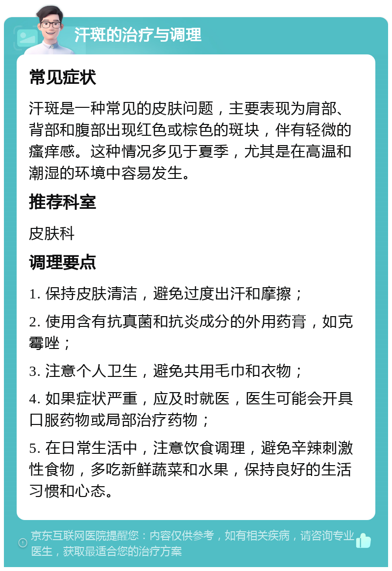 汗斑的治疗与调理 常见症状 汗斑是一种常见的皮肤问题，主要表现为肩部、背部和腹部出现红色或棕色的斑块，伴有轻微的瘙痒感。这种情况多见于夏季，尤其是在高温和潮湿的环境中容易发生。 推荐科室 皮肤科 调理要点 1. 保持皮肤清洁，避免过度出汗和摩擦； 2. 使用含有抗真菌和抗炎成分的外用药膏，如克霉唑； 3. 注意个人卫生，避免共用毛巾和衣物； 4. 如果症状严重，应及时就医，医生可能会开具口服药物或局部治疗药物； 5. 在日常生活中，注意饮食调理，避免辛辣刺激性食物，多吃新鲜蔬菜和水果，保持良好的生活习惯和心态。