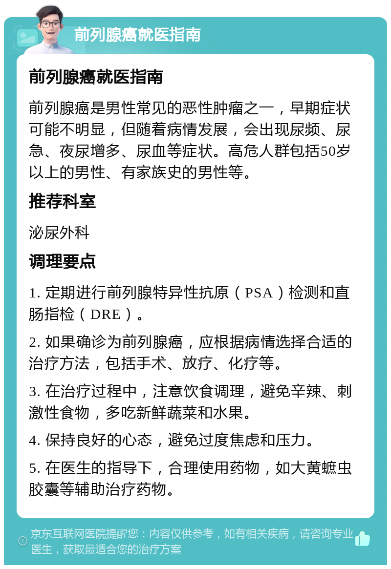 前列腺癌就医指南 前列腺癌就医指南 前列腺癌是男性常见的恶性肿瘤之一，早期症状可能不明显，但随着病情发展，会出现尿频、尿急、夜尿增多、尿血等症状。高危人群包括50岁以上的男性、有家族史的男性等。 推荐科室 泌尿外科 调理要点 1. 定期进行前列腺特异性抗原（PSA）检测和直肠指检（DRE）。 2. 如果确诊为前列腺癌，应根据病情选择合适的治疗方法，包括手术、放疗、化疗等。 3. 在治疗过程中，注意饮食调理，避免辛辣、刺激性食物，多吃新鲜蔬菜和水果。 4. 保持良好的心态，避免过度焦虑和压力。 5. 在医生的指导下，合理使用药物，如大黄蟅虫胶囊等辅助治疗药物。