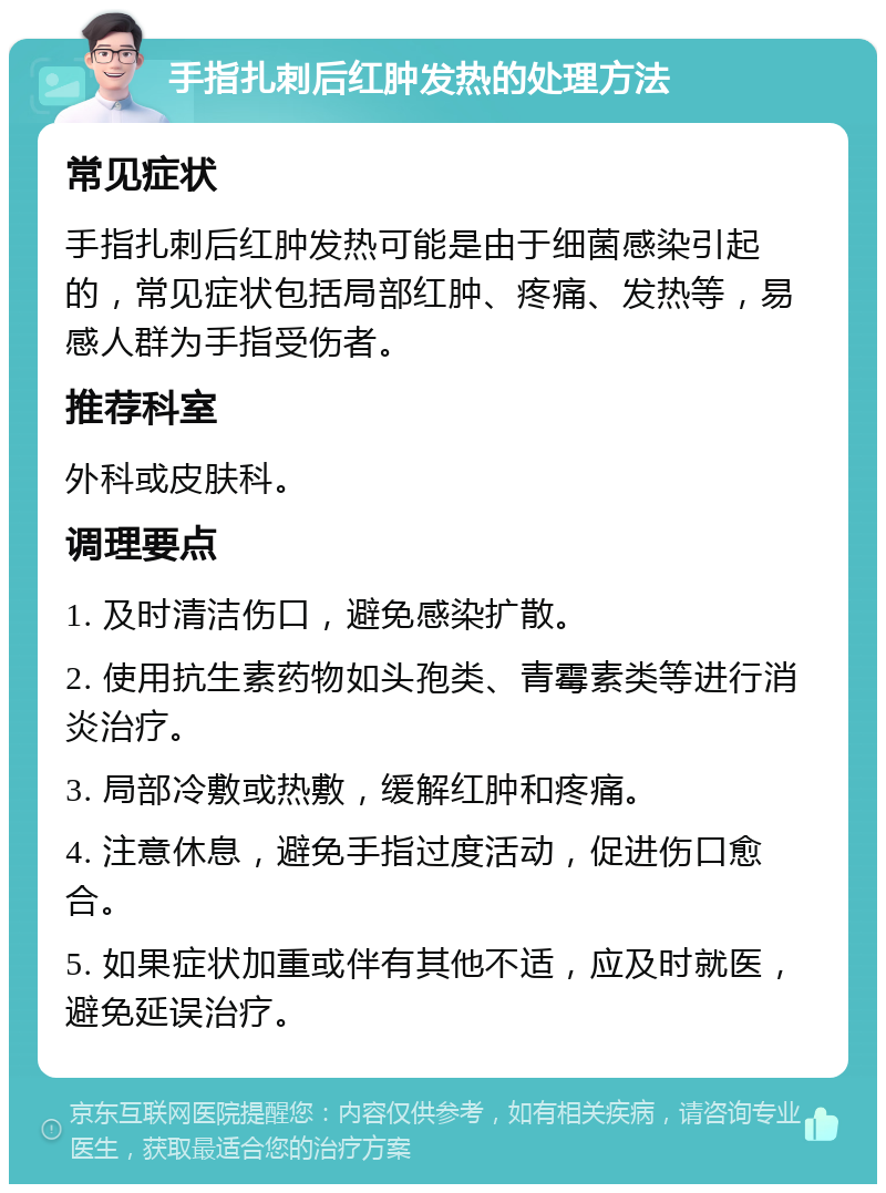 手指扎刺后红肿发热的处理方法 常见症状 手指扎刺后红肿发热可能是由于细菌感染引起的，常见症状包括局部红肿、疼痛、发热等，易感人群为手指受伤者。 推荐科室 外科或皮肤科。 调理要点 1. 及时清洁伤口，避免感染扩散。 2. 使用抗生素药物如头孢类、青霉素类等进行消炎治疗。 3. 局部冷敷或热敷，缓解红肿和疼痛。 4. 注意休息，避免手指过度活动，促进伤口愈合。 5. 如果症状加重或伴有其他不适，应及时就医，避免延误治疗。