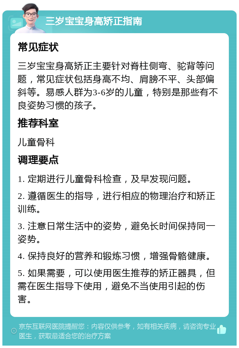 三岁宝宝身高矫正指南 常见症状 三岁宝宝身高矫正主要针对脊柱侧弯、驼背等问题，常见症状包括身高不均、肩膀不平、头部偏斜等。易感人群为3-6岁的儿童，特别是那些有不良姿势习惯的孩子。 推荐科室 儿童骨科 调理要点 1. 定期进行儿童骨科检查，及早发现问题。 2. 遵循医生的指导，进行相应的物理治疗和矫正训练。 3. 注意日常生活中的姿势，避免长时间保持同一姿势。 4. 保持良好的营养和锻炼习惯，增强骨骼健康。 5. 如果需要，可以使用医生推荐的矫正器具，但需在医生指导下使用，避免不当使用引起的伤害。