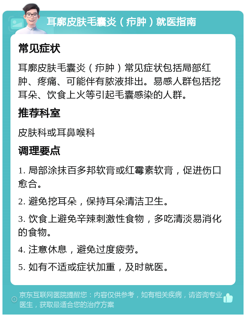 耳廓皮肤毛囊炎（疖肿）就医指南 常见症状 耳廓皮肤毛囊炎（疖肿）常见症状包括局部红肿、疼痛、可能伴有脓液排出。易感人群包括挖耳朵、饮食上火等引起毛囊感染的人群。 推荐科室 皮肤科或耳鼻喉科 调理要点 1. 局部涂抹百多邦软膏或红霉素软膏，促进伤口愈合。 2. 避免挖耳朵，保持耳朵清洁卫生。 3. 饮食上避免辛辣刺激性食物，多吃清淡易消化的食物。 4. 注意休息，避免过度疲劳。 5. 如有不适或症状加重，及时就医。