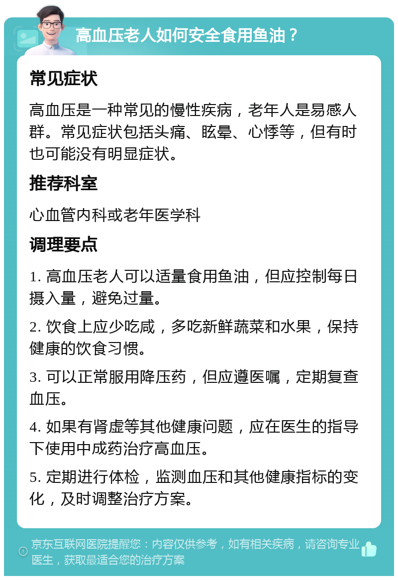 高血压老人如何安全食用鱼油？ 常见症状 高血压是一种常见的慢性疾病，老年人是易感人群。常见症状包括头痛、眩晕、心悸等，但有时也可能没有明显症状。 推荐科室 心血管内科或老年医学科 调理要点 1. 高血压老人可以适量食用鱼油，但应控制每日摄入量，避免过量。 2. 饮食上应少吃咸，多吃新鲜蔬菜和水果，保持健康的饮食习惯。 3. 可以正常服用降压药，但应遵医嘱，定期复查血压。 4. 如果有肾虚等其他健康问题，应在医生的指导下使用中成药治疗高血压。 5. 定期进行体检，监测血压和其他健康指标的变化，及时调整治疗方案。