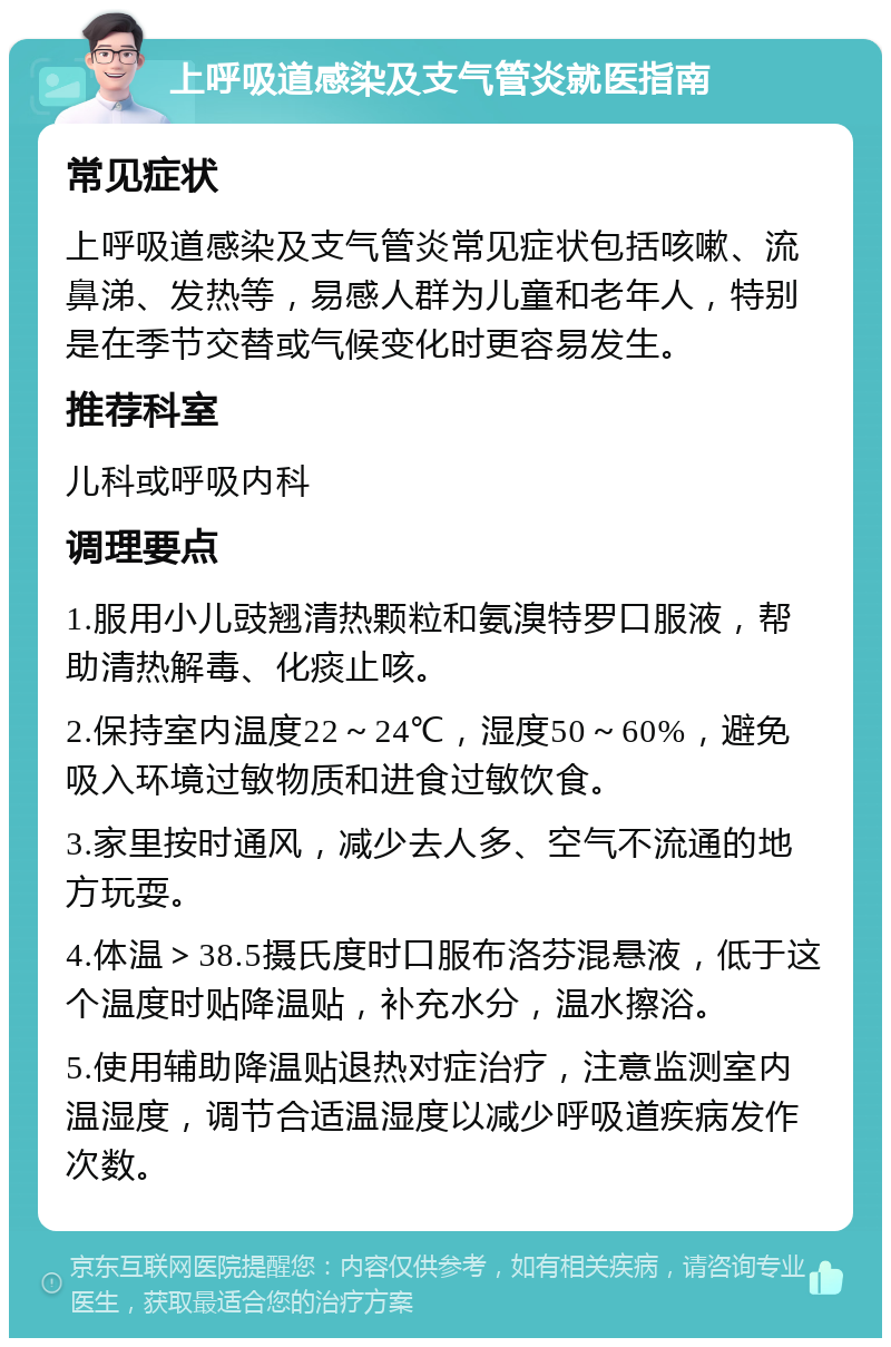 上呼吸道感染及支气管炎就医指南 常见症状 上呼吸道感染及支气管炎常见症状包括咳嗽、流鼻涕、发热等，易感人群为儿童和老年人，特别是在季节交替或气候变化时更容易发生。 推荐科室 儿科或呼吸内科 调理要点 1.服用小儿豉翘清热颗粒和氨溴特罗口服液，帮助清热解毒、化痰止咳。 2.保持室内温度22～24℃，湿度50～60%，避免吸入环境过敏物质和进食过敏饮食。 3.家里按时通风，减少去人多、空气不流通的地方玩耍。 4.体温＞38.5摄氏度时口服布洛芬混悬液，低于这个温度时贴降温贴，补充水分，温水擦浴。 5.使用辅助降温贴退热对症治疗，注意监测室内温湿度，调节合适温湿度以减少呼吸道疾病发作次数。