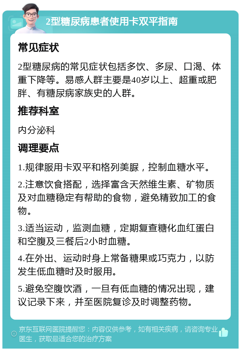 2型糖尿病患者使用卡双平指南 常见症状 2型糖尿病的常见症状包括多饮、多尿、口渴、体重下降等。易感人群主要是40岁以上、超重或肥胖、有糖尿病家族史的人群。 推荐科室 内分泌科 调理要点 1.规律服用卡双平和格列美脲，控制血糖水平。 2.注意饮食搭配，选择富含天然维生素、矿物质及对血糖稳定有帮助的食物，避免精致加工的食物。 3.适当运动，监测血糖，定期复查糖化血红蛋白和空腹及三餐后2小时血糖。 4.在外出、运动时身上常备糖果或巧克力，以防发生低血糖时及时服用。 5.避免空腹饮酒，一旦有低血糖的情况出现，建议记录下来，并至医院复诊及时调整药物。