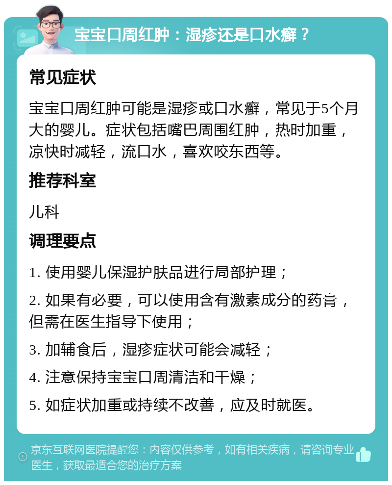 宝宝口周红肿：湿疹还是口水癣？ 常见症状 宝宝口周红肿可能是湿疹或口水癣，常见于5个月大的婴儿。症状包括嘴巴周围红肿，热时加重，凉快时减轻，流口水，喜欢咬东西等。 推荐科室 儿科 调理要点 1. 使用婴儿保湿护肤品进行局部护理； 2. 如果有必要，可以使用含有激素成分的药膏，但需在医生指导下使用； 3. 加辅食后，湿疹症状可能会减轻； 4. 注意保持宝宝口周清洁和干燥； 5. 如症状加重或持续不改善，应及时就医。