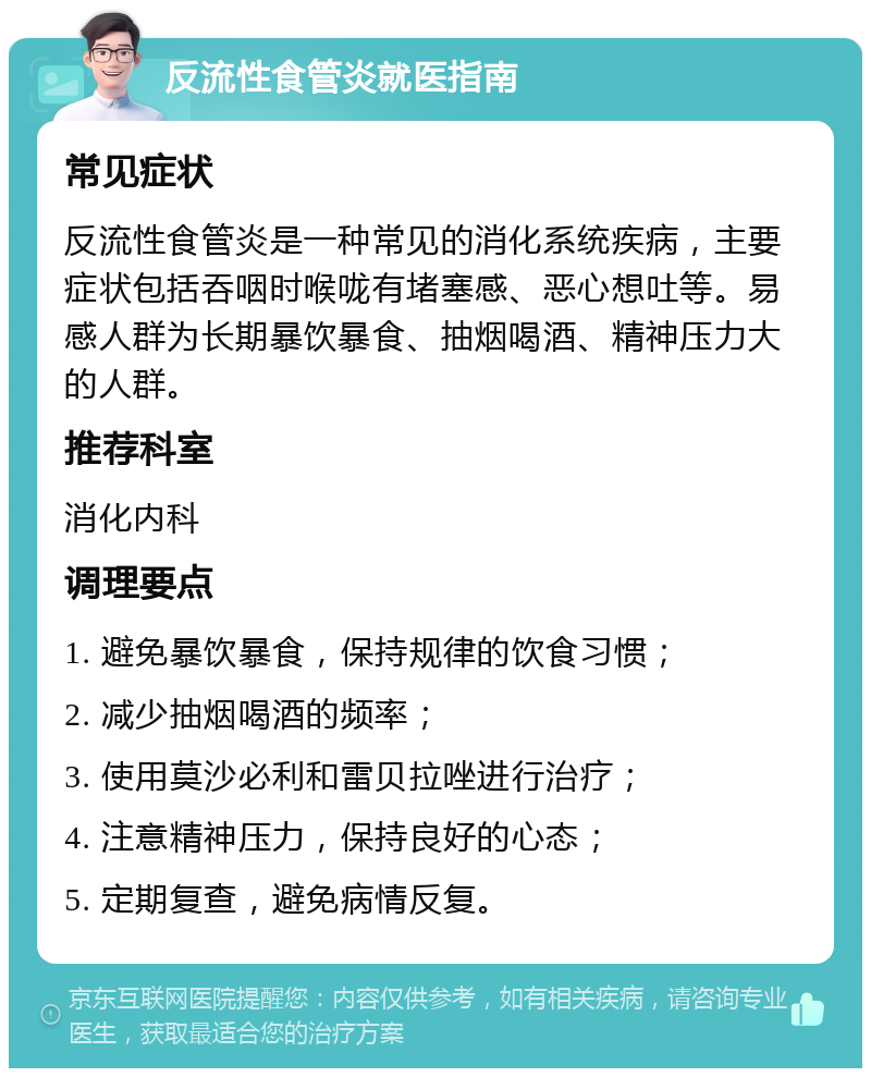 反流性食管炎就医指南 常见症状 反流性食管炎是一种常见的消化系统疾病，主要症状包括吞咽时喉咙有堵塞感、恶心想吐等。易感人群为长期暴饮暴食、抽烟喝酒、精神压力大的人群。 推荐科室 消化内科 调理要点 1. 避免暴饮暴食，保持规律的饮食习惯； 2. 减少抽烟喝酒的频率； 3. 使用莫沙必利和雷贝拉唑进行治疗； 4. 注意精神压力，保持良好的心态； 5. 定期复查，避免病情反复。