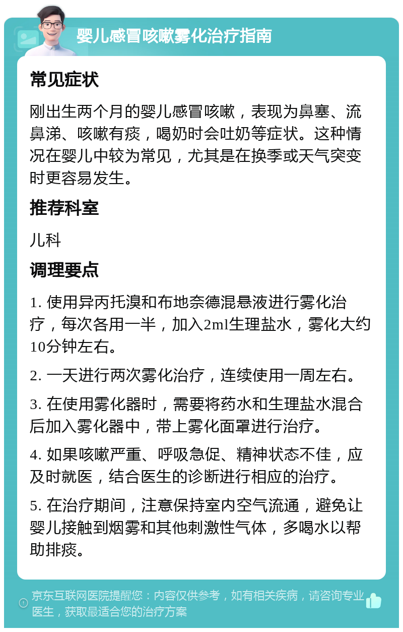 婴儿感冒咳嗽雾化治疗指南 常见症状 刚出生两个月的婴儿感冒咳嗽，表现为鼻塞、流鼻涕、咳嗽有痰，喝奶时会吐奶等症状。这种情况在婴儿中较为常见，尤其是在换季或天气突变时更容易发生。 推荐科室 儿科 调理要点 1. 使用异丙托溴和布地奈德混悬液进行雾化治疗，每次各用一半，加入2ml生理盐水，雾化大约10分钟左右。 2. 一天进行两次雾化治疗，连续使用一周左右。 3. 在使用雾化器时，需要将药水和生理盐水混合后加入雾化器中，带上雾化面罩进行治疗。 4. 如果咳嗽严重、呼吸急促、精神状态不佳，应及时就医，结合医生的诊断进行相应的治疗。 5. 在治疗期间，注意保持室内空气流通，避免让婴儿接触到烟雾和其他刺激性气体，多喝水以帮助排痰。