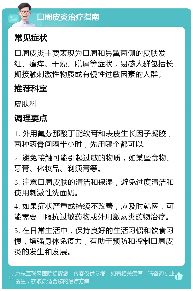 口周皮炎治疗指南 常见症状 口周皮炎主要表现为口周和鼻翼两侧的皮肤发红、瘙痒、干燥、脱屑等症状，易感人群包括长期接触刺激性物质或有慢性过敏因素的人群。 推荐科室 皮肤科 调理要点 1. 外用氟芬那酸丁酯软膏和表皮生长因子凝胶，两种药膏间隔半小时，先用哪个都可以。 2. 避免接触可能引起过敏的物质，如某些食物、牙膏、化妆品、剃须膏等。 3. 注意口周皮肤的清洁和保湿，避免过度清洁和使用刺激性洗面奶。 4. 如果症状严重或持续不改善，应及时就医，可能需要口服抗过敏药物或外用激素类药物治疗。 5. 在日常生活中，保持良好的生活习惯和饮食习惯，增强身体免疫力，有助于预防和控制口周皮炎的发生和发展。