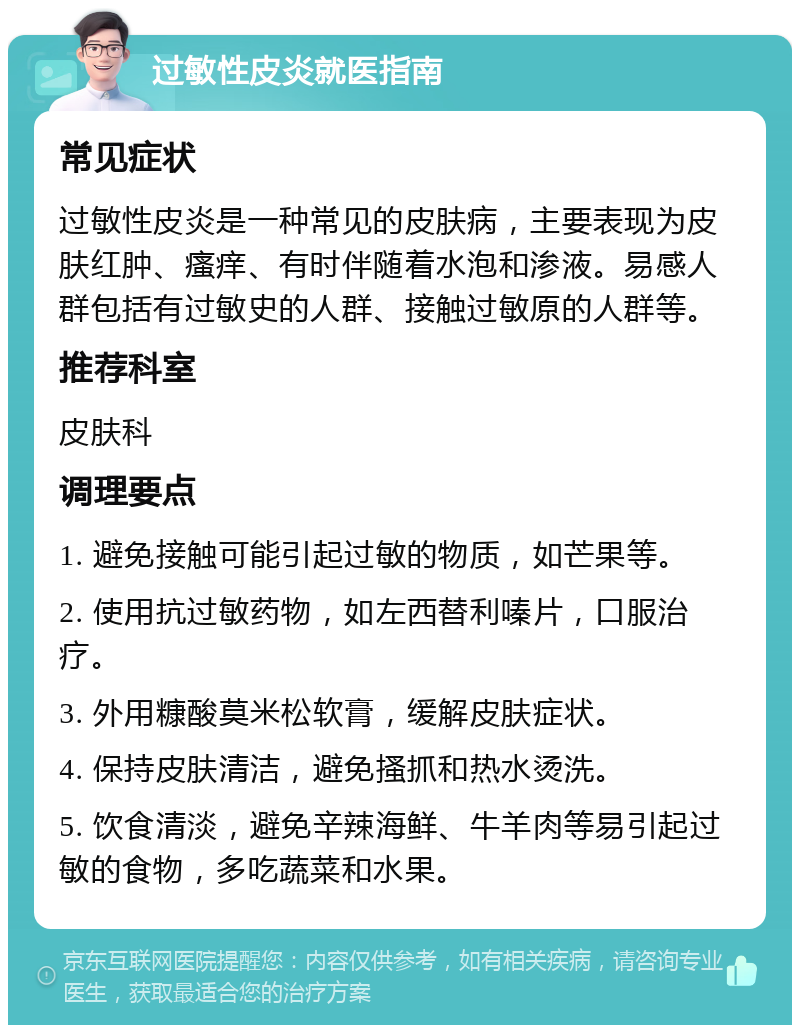 过敏性皮炎就医指南 常见症状 过敏性皮炎是一种常见的皮肤病，主要表现为皮肤红肿、瘙痒、有时伴随着水泡和渗液。易感人群包括有过敏史的人群、接触过敏原的人群等。 推荐科室 皮肤科 调理要点 1. 避免接触可能引起过敏的物质，如芒果等。 2. 使用抗过敏药物，如左西替利嗪片，口服治疗。 3. 外用糠酸莫米松软膏，缓解皮肤症状。 4. 保持皮肤清洁，避免搔抓和热水烫洗。 5. 饮食清淡，避免辛辣海鲜、牛羊肉等易引起过敏的食物，多吃蔬菜和水果。