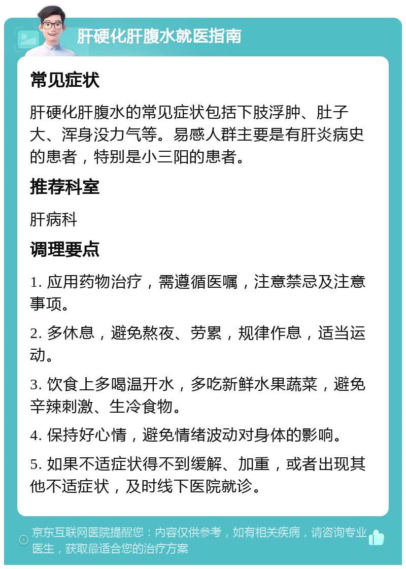 肝硬化肝腹水就医指南 常见症状 肝硬化肝腹水的常见症状包括下肢浮肿、肚子大、浑身没力气等。易感人群主要是有肝炎病史的患者，特别是小三阳的患者。 推荐科室 肝病科 调理要点 1. 应用药物治疗，需遵循医嘱，注意禁忌及注意事项。 2. 多休息，避免熬夜、劳累，规律作息，适当运动。 3. 饮食上多喝温开水，多吃新鲜水果蔬菜，避免辛辣刺激、生冷食物。 4. 保持好心情，避免情绪波动对身体的影响。 5. 如果不适症状得不到缓解、加重，或者出现其他不适症状，及时线下医院就诊。