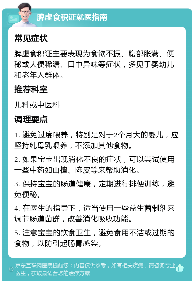 脾虚食积证就医指南 常见症状 脾虚食积证主要表现为食欲不振、腹部胀满、便秘或大便稀溏、口中异味等症状，多见于婴幼儿和老年人群体。 推荐科室 儿科或中医科 调理要点 1. 避免过度喂养，特别是对于2个月大的婴儿，应坚持纯母乳喂养，不添加其他食物。 2. 如果宝宝出现消化不良的症状，可以尝试使用一些中药如山楂、陈皮等来帮助消化。 3. 保持宝宝的肠道健康，定期进行排便训练，避免便秘。 4. 在医生的指导下，适当使用一些益生菌制剂来调节肠道菌群，改善消化吸收功能。 5. 注意宝宝的饮食卫生，避免食用不洁或过期的食物，以防引起肠胃感染。