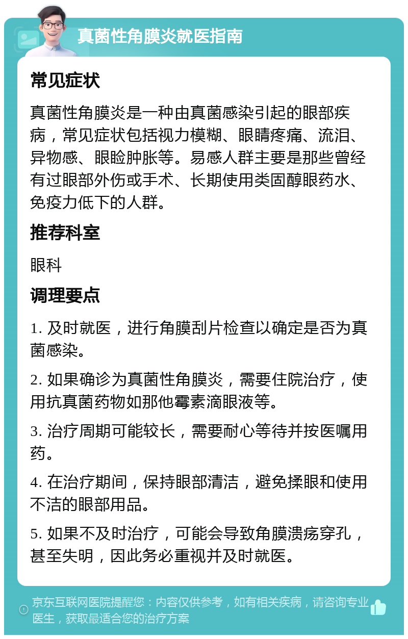 真菌性角膜炎就医指南 常见症状 真菌性角膜炎是一种由真菌感染引起的眼部疾病，常见症状包括视力模糊、眼睛疼痛、流泪、异物感、眼睑肿胀等。易感人群主要是那些曾经有过眼部外伤或手术、长期使用类固醇眼药水、免疫力低下的人群。 推荐科室 眼科 调理要点 1. 及时就医，进行角膜刮片检查以确定是否为真菌感染。 2. 如果确诊为真菌性角膜炎，需要住院治疗，使用抗真菌药物如那他霉素滴眼液等。 3. 治疗周期可能较长，需要耐心等待并按医嘱用药。 4. 在治疗期间，保持眼部清洁，避免揉眼和使用不洁的眼部用品。 5. 如果不及时治疗，可能会导致角膜溃疡穿孔，甚至失明，因此务必重视并及时就医。