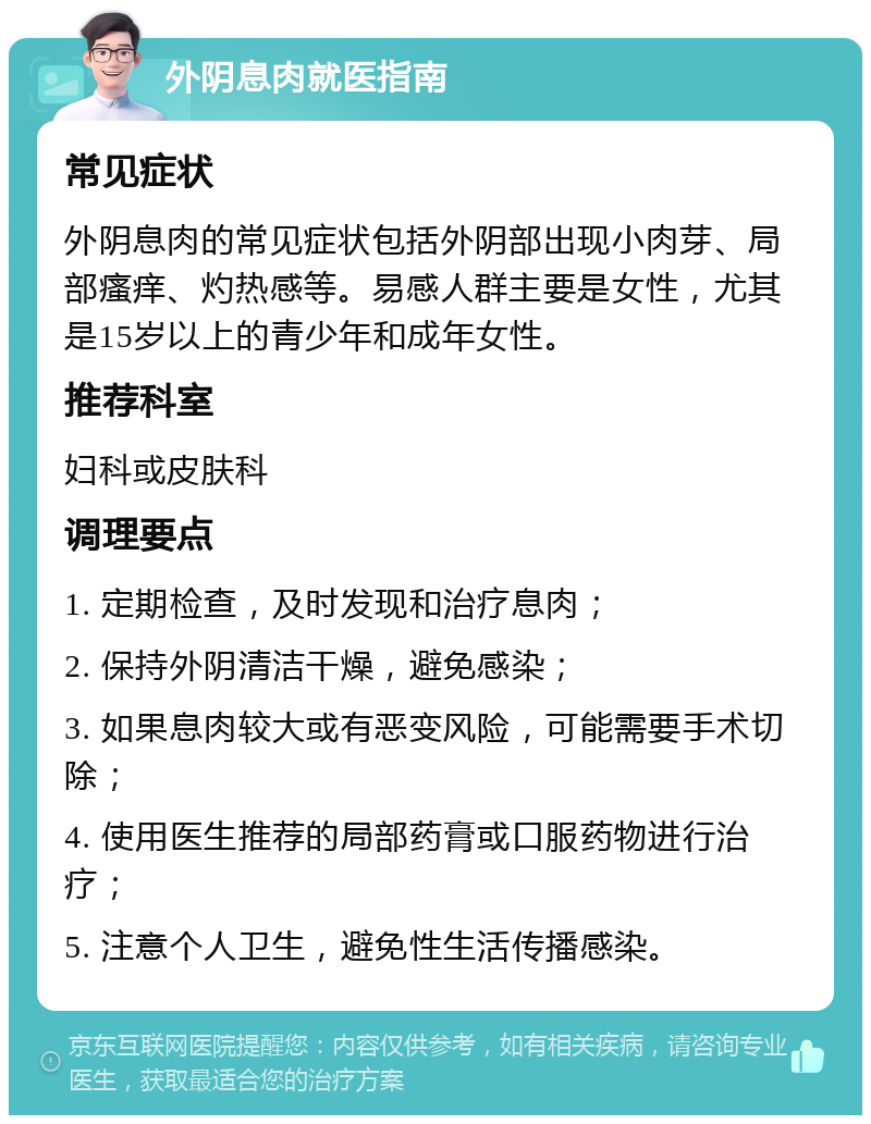 外阴息肉就医指南 常见症状 外阴息肉的常见症状包括外阴部出现小肉芽、局部瘙痒、灼热感等。易感人群主要是女性，尤其是15岁以上的青少年和成年女性。 推荐科室 妇科或皮肤科 调理要点 1. 定期检查，及时发现和治疗息肉； 2. 保持外阴清洁干燥，避免感染； 3. 如果息肉较大或有恶变风险，可能需要手术切除； 4. 使用医生推荐的局部药膏或口服药物进行治疗； 5. 注意个人卫生，避免性生活传播感染。