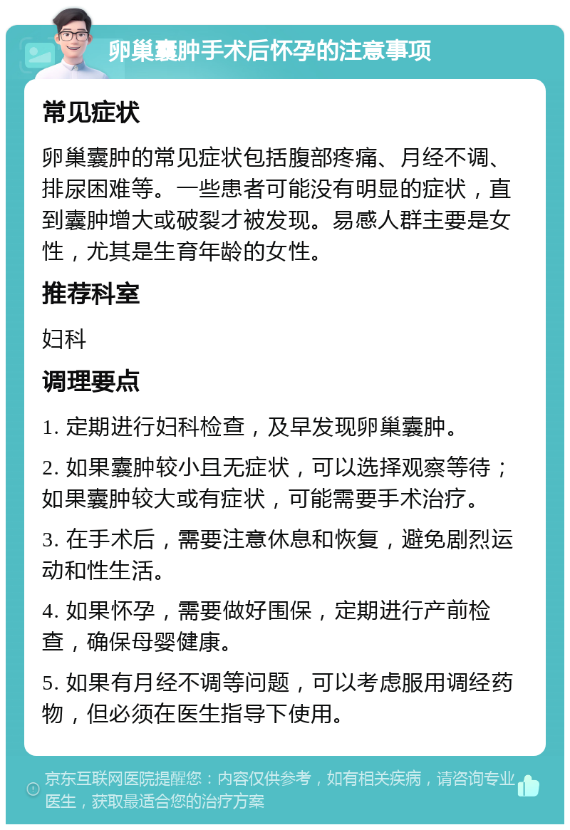 卵巢囊肿手术后怀孕的注意事项 常见症状 卵巢囊肿的常见症状包括腹部疼痛、月经不调、排尿困难等。一些患者可能没有明显的症状，直到囊肿增大或破裂才被发现。易感人群主要是女性，尤其是生育年龄的女性。 推荐科室 妇科 调理要点 1. 定期进行妇科检查，及早发现卵巢囊肿。 2. 如果囊肿较小且无症状，可以选择观察等待；如果囊肿较大或有症状，可能需要手术治疗。 3. 在手术后，需要注意休息和恢复，避免剧烈运动和性生活。 4. 如果怀孕，需要做好围保，定期进行产前检查，确保母婴健康。 5. 如果有月经不调等问题，可以考虑服用调经药物，但必须在医生指导下使用。