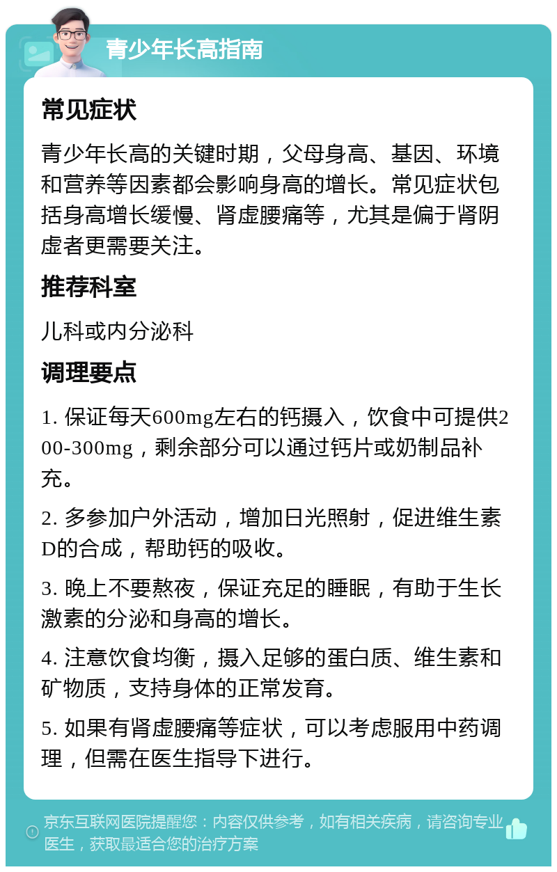 青少年长高指南 常见症状 青少年长高的关键时期，父母身高、基因、环境和营养等因素都会影响身高的增长。常见症状包括身高增长缓慢、肾虚腰痛等，尤其是偏于肾阴虚者更需要关注。 推荐科室 儿科或内分泌科 调理要点 1. 保证每天600mg左右的钙摄入，饮食中可提供200-300mg，剩余部分可以通过钙片或奶制品补充。 2. 多参加户外活动，增加日光照射，促进维生素D的合成，帮助钙的吸收。 3. 晚上不要熬夜，保证充足的睡眠，有助于生长激素的分泌和身高的增长。 4. 注意饮食均衡，摄入足够的蛋白质、维生素和矿物质，支持身体的正常发育。 5. 如果有肾虚腰痛等症状，可以考虑服用中药调理，但需在医生指导下进行。