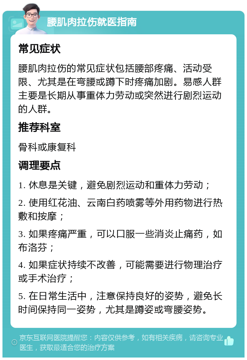 腰肌肉拉伤就医指南 常见症状 腰肌肉拉伤的常见症状包括腰部疼痛、活动受限、尤其是在弯腰或蹲下时疼痛加剧。易感人群主要是长期从事重体力劳动或突然进行剧烈运动的人群。 推荐科室 骨科或康复科 调理要点 1. 休息是关键，避免剧烈运动和重体力劳动； 2. 使用红花油、云南白药喷雾等外用药物进行热敷和按摩； 3. 如果疼痛严重，可以口服一些消炎止痛药，如布洛芬； 4. 如果症状持续不改善，可能需要进行物理治疗或手术治疗； 5. 在日常生活中，注意保持良好的姿势，避免长时间保持同一姿势，尤其是蹲姿或弯腰姿势。