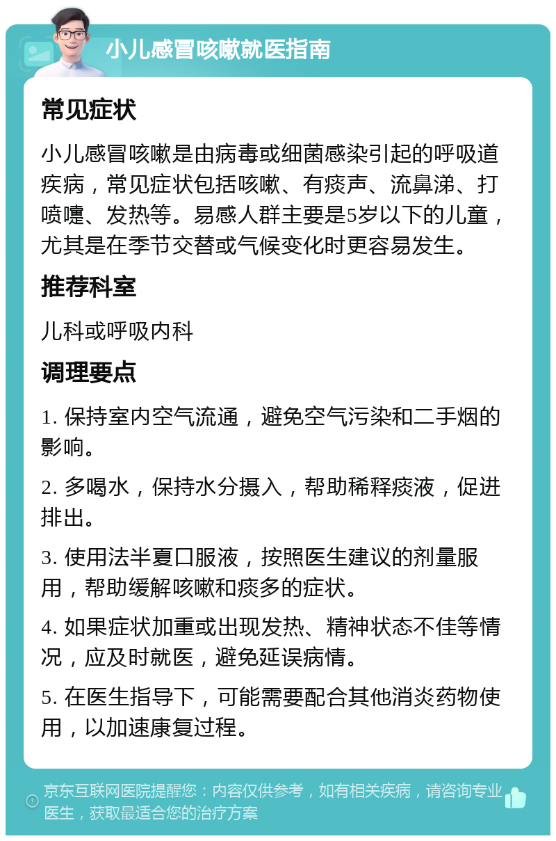 小儿感冒咳嗽就医指南 常见症状 小儿感冒咳嗽是由病毒或细菌感染引起的呼吸道疾病，常见症状包括咳嗽、有痰声、流鼻涕、打喷嚏、发热等。易感人群主要是5岁以下的儿童，尤其是在季节交替或气候变化时更容易发生。 推荐科室 儿科或呼吸内科 调理要点 1. 保持室内空气流通，避免空气污染和二手烟的影响。 2. 多喝水，保持水分摄入，帮助稀释痰液，促进排出。 3. 使用法半夏口服液，按照医生建议的剂量服用，帮助缓解咳嗽和痰多的症状。 4. 如果症状加重或出现发热、精神状态不佳等情况，应及时就医，避免延误病情。 5. 在医生指导下，可能需要配合其他消炎药物使用，以加速康复过程。