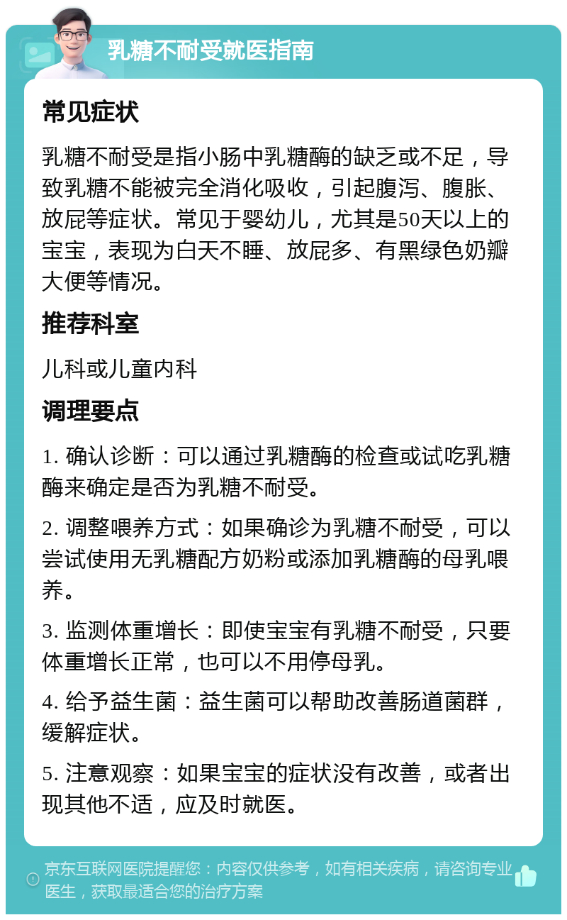 乳糖不耐受就医指南 常见症状 乳糖不耐受是指小肠中乳糖酶的缺乏或不足，导致乳糖不能被完全消化吸收，引起腹泻、腹胀、放屁等症状。常见于婴幼儿，尤其是50天以上的宝宝，表现为白天不睡、放屁多、有黑绿色奶瓣大便等情况。 推荐科室 儿科或儿童内科 调理要点 1. 确认诊断：可以通过乳糖酶的检查或试吃乳糖酶来确定是否为乳糖不耐受。 2. 调整喂养方式：如果确诊为乳糖不耐受，可以尝试使用无乳糖配方奶粉或添加乳糖酶的母乳喂养。 3. 监测体重增长：即使宝宝有乳糖不耐受，只要体重增长正常，也可以不用停母乳。 4. 给予益生菌：益生菌可以帮助改善肠道菌群，缓解症状。 5. 注意观察：如果宝宝的症状没有改善，或者出现其他不适，应及时就医。