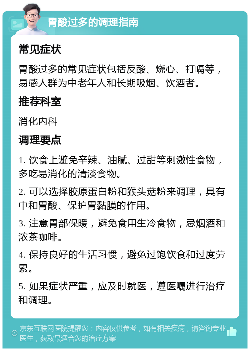 胃酸过多的调理指南 常见症状 胃酸过多的常见症状包括反酸、烧心、打嗝等，易感人群为中老年人和长期吸烟、饮酒者。 推荐科室 消化内科 调理要点 1. 饮食上避免辛辣、油腻、过甜等刺激性食物，多吃易消化的清淡食物。 2. 可以选择胶原蛋白粉和猴头菇粉来调理，具有中和胃酸、保护胃黏膜的作用。 3. 注意胃部保暖，避免食用生冷食物，忌烟酒和浓茶咖啡。 4. 保持良好的生活习惯，避免过饱饮食和过度劳累。 5. 如果症状严重，应及时就医，遵医嘱进行治疗和调理。