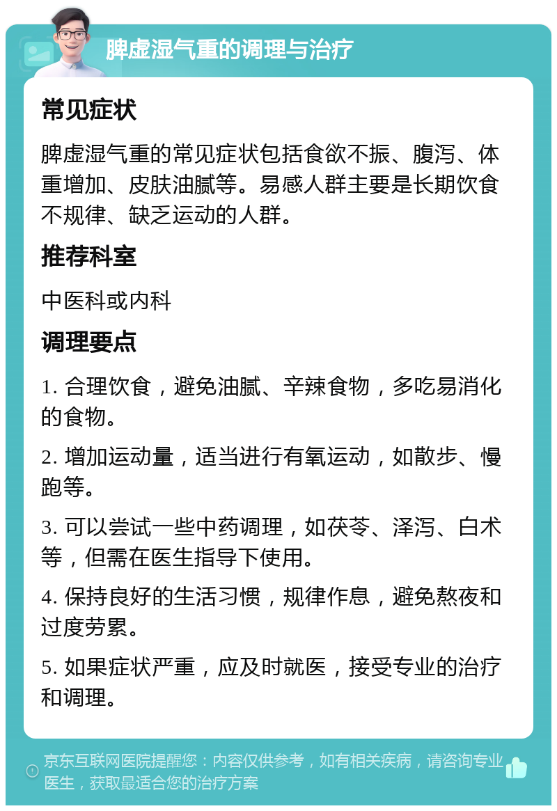 脾虚湿气重的调理与治疗 常见症状 脾虚湿气重的常见症状包括食欲不振、腹泻、体重增加、皮肤油腻等。易感人群主要是长期饮食不规律、缺乏运动的人群。 推荐科室 中医科或内科 调理要点 1. 合理饮食，避免油腻、辛辣食物，多吃易消化的食物。 2. 增加运动量，适当进行有氧运动，如散步、慢跑等。 3. 可以尝试一些中药调理，如茯苓、泽泻、白术等，但需在医生指导下使用。 4. 保持良好的生活习惯，规律作息，避免熬夜和过度劳累。 5. 如果症状严重，应及时就医，接受专业的治疗和调理。