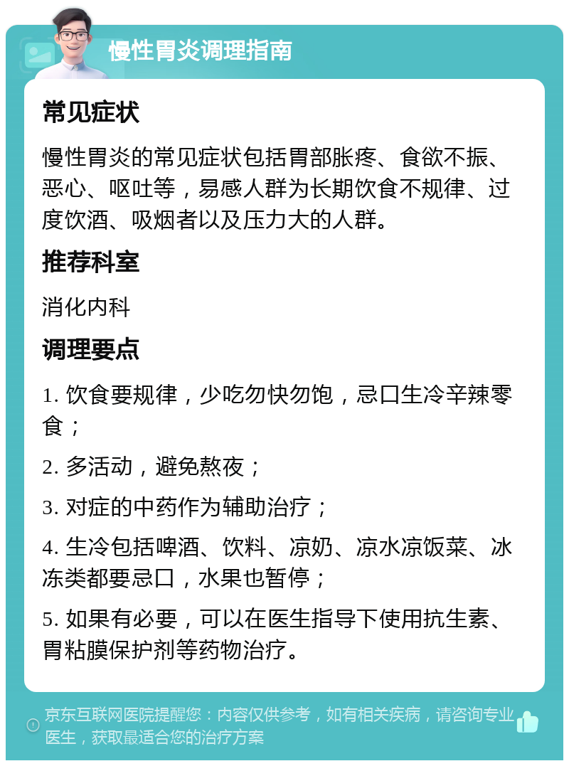 慢性胃炎调理指南 常见症状 慢性胃炎的常见症状包括胃部胀疼、食欲不振、恶心、呕吐等，易感人群为长期饮食不规律、过度饮酒、吸烟者以及压力大的人群。 推荐科室 消化内科 调理要点 1. 饮食要规律，少吃勿快勿饱，忌口生冷辛辣零食； 2. 多活动，避免熬夜； 3. 对症的中药作为辅助治疗； 4. 生冷包括啤酒、饮料、凉奶、凉水凉饭菜、冰冻类都要忌口，水果也暂停； 5. 如果有必要，可以在医生指导下使用抗生素、胃粘膜保护剂等药物治疗。