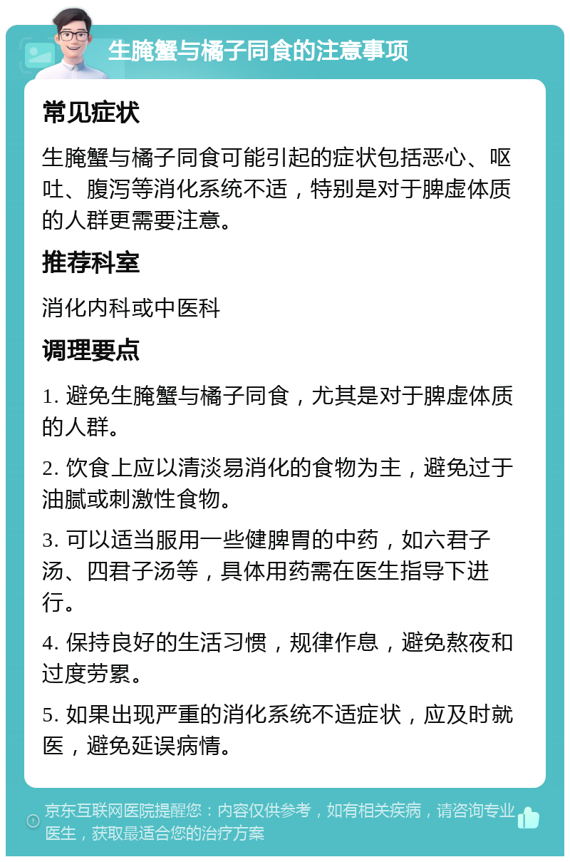 生腌蟹与橘子同食的注意事项 常见症状 生腌蟹与橘子同食可能引起的症状包括恶心、呕吐、腹泻等消化系统不适，特别是对于脾虚体质的人群更需要注意。 推荐科室 消化内科或中医科 调理要点 1. 避免生腌蟹与橘子同食，尤其是对于脾虚体质的人群。 2. 饮食上应以清淡易消化的食物为主，避免过于油腻或刺激性食物。 3. 可以适当服用一些健脾胃的中药，如六君子汤、四君子汤等，具体用药需在医生指导下进行。 4. 保持良好的生活习惯，规律作息，避免熬夜和过度劳累。 5. 如果出现严重的消化系统不适症状，应及时就医，避免延误病情。