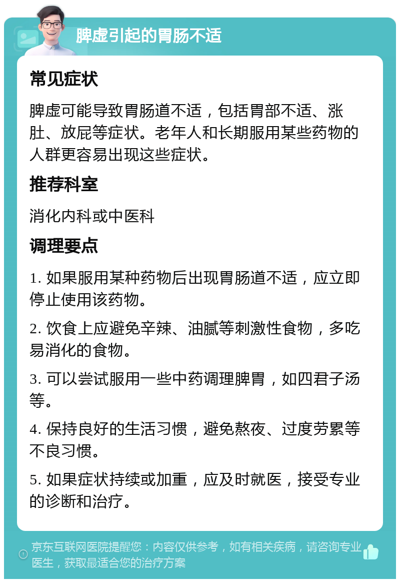 脾虚引起的胃肠不适 常见症状 脾虚可能导致胃肠道不适，包括胃部不适、涨肚、放屁等症状。老年人和长期服用某些药物的人群更容易出现这些症状。 推荐科室 消化内科或中医科 调理要点 1. 如果服用某种药物后出现胃肠道不适，应立即停止使用该药物。 2. 饮食上应避免辛辣、油腻等刺激性食物，多吃易消化的食物。 3. 可以尝试服用一些中药调理脾胃，如四君子汤等。 4. 保持良好的生活习惯，避免熬夜、过度劳累等不良习惯。 5. 如果症状持续或加重，应及时就医，接受专业的诊断和治疗。