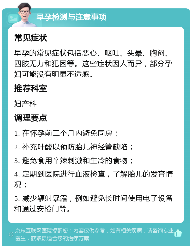 早孕检测与注意事项 常见症状 早孕的常见症状包括恶心、呕吐、头晕、胸闷、四肢无力和犯困等。这些症状因人而异，部分孕妇可能没有明显不适感。 推荐科室 妇产科 调理要点 1. 在怀孕前三个月内避免同房； 2. 补充叶酸以预防胎儿神经管缺陷； 3. 避免食用辛辣刺激和生冷的食物； 4. 定期到医院进行血液检查，了解胎儿的发育情况； 5. 减少辐射暴露，例如避免长时间使用电子设备和通过安检门等。