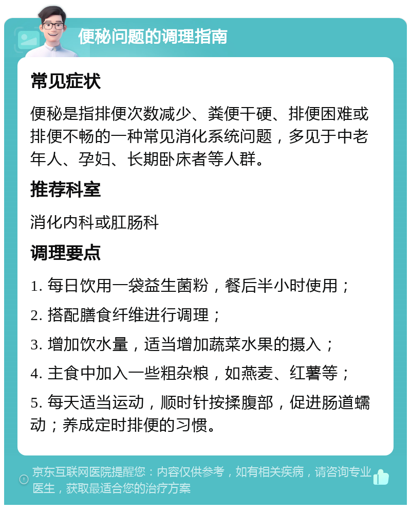 便秘问题的调理指南 常见症状 便秘是指排便次数减少、粪便干硬、排便困难或排便不畅的一种常见消化系统问题，多见于中老年人、孕妇、长期卧床者等人群。 推荐科室 消化内科或肛肠科 调理要点 1. 每日饮用一袋益生菌粉，餐后半小时使用； 2. 搭配膳食纤维进行调理； 3. 增加饮水量，适当增加蔬菜水果的摄入； 4. 主食中加入一些粗杂粮，如燕麦、红薯等； 5. 每天适当运动，顺时针按揉腹部，促进肠道蠕动；养成定时排便的习惯。