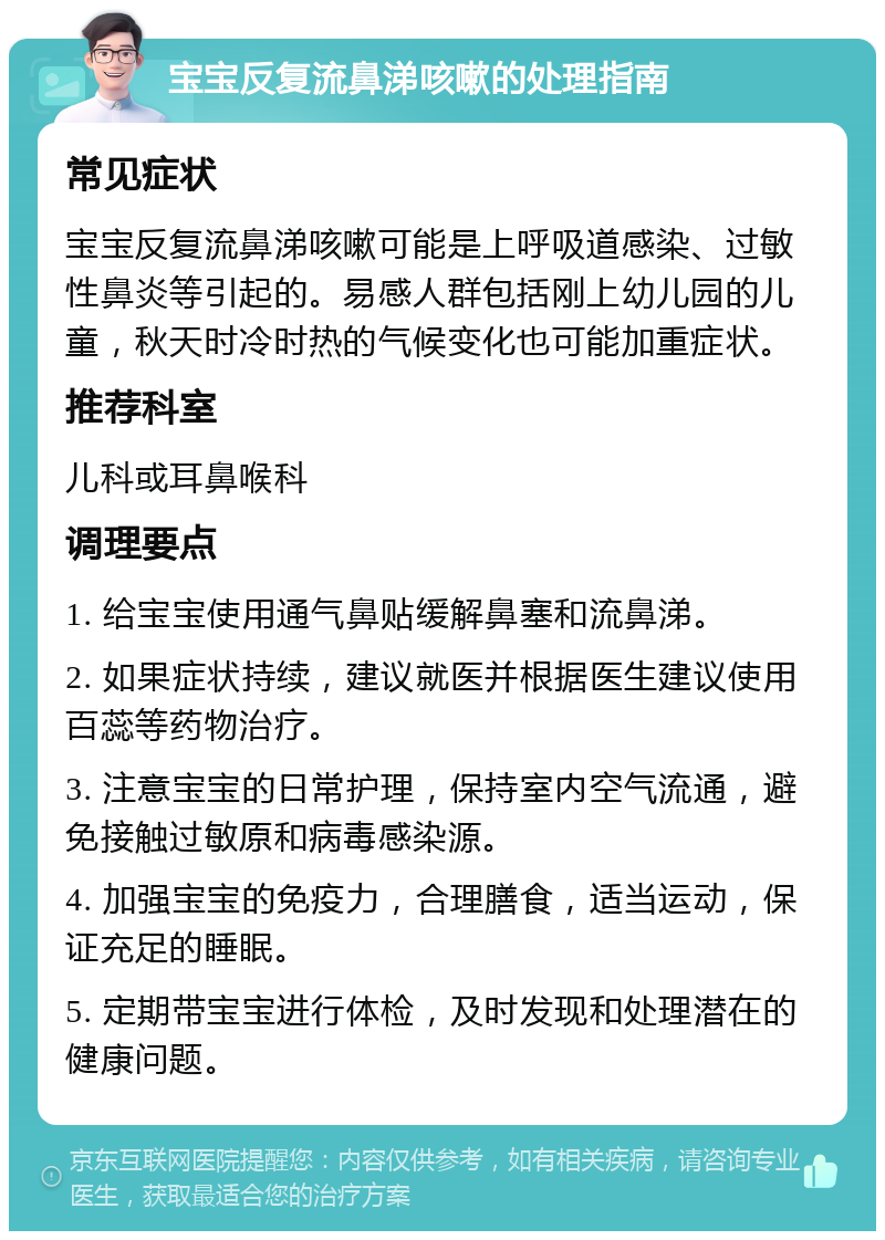 宝宝反复流鼻涕咳嗽的处理指南 常见症状 宝宝反复流鼻涕咳嗽可能是上呼吸道感染、过敏性鼻炎等引起的。易感人群包括刚上幼儿园的儿童，秋天时冷时热的气候变化也可能加重症状。 推荐科室 儿科或耳鼻喉科 调理要点 1. 给宝宝使用通气鼻贴缓解鼻塞和流鼻涕。 2. 如果症状持续，建议就医并根据医生建议使用百蕊等药物治疗。 3. 注意宝宝的日常护理，保持室内空气流通，避免接触过敏原和病毒感染源。 4. 加强宝宝的免疫力，合理膳食，适当运动，保证充足的睡眠。 5. 定期带宝宝进行体检，及时发现和处理潜在的健康问题。