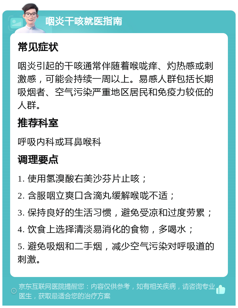 咽炎干咳就医指南 常见症状 咽炎引起的干咳通常伴随着喉咙痒、灼热感或刺激感，可能会持续一周以上。易感人群包括长期吸烟者、空气污染严重地区居民和免疫力较低的人群。 推荐科室 呼吸内科或耳鼻喉科 调理要点 1. 使用氢溴酸右美沙芬片止咳； 2. 含服咽立爽口含滴丸缓解喉咙不适； 3. 保持良好的生活习惯，避免受凉和过度劳累； 4. 饮食上选择清淡易消化的食物，多喝水； 5. 避免吸烟和二手烟，减少空气污染对呼吸道的刺激。