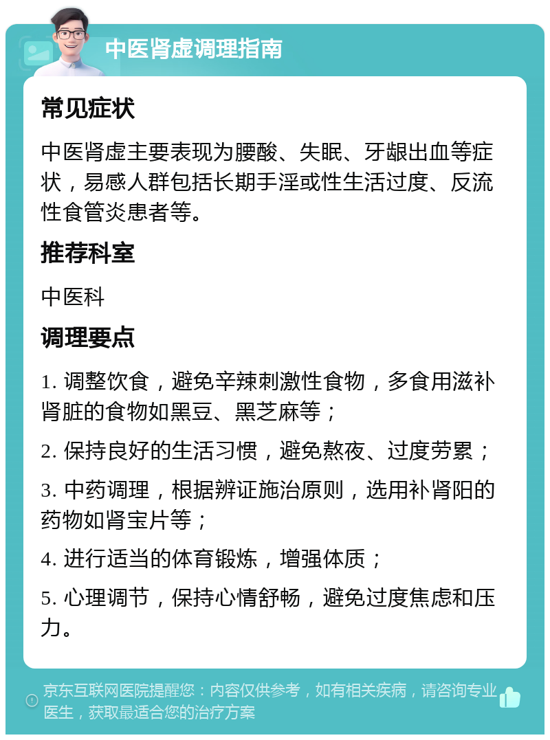 中医肾虚调理指南 常见症状 中医肾虚主要表现为腰酸、失眠、牙龈出血等症状，易感人群包括长期手淫或性生活过度、反流性食管炎患者等。 推荐科室 中医科 调理要点 1. 调整饮食，避免辛辣刺激性食物，多食用滋补肾脏的食物如黑豆、黑芝麻等； 2. 保持良好的生活习惯，避免熬夜、过度劳累； 3. 中药调理，根据辨证施治原则，选用补肾阳的药物如肾宝片等； 4. 进行适当的体育锻炼，增强体质； 5. 心理调节，保持心情舒畅，避免过度焦虑和压力。