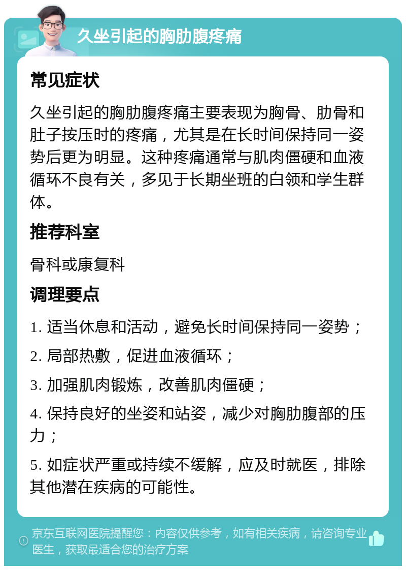 久坐引起的胸肋腹疼痛 常见症状 久坐引起的胸肋腹疼痛主要表现为胸骨、肋骨和肚子按压时的疼痛，尤其是在长时间保持同一姿势后更为明显。这种疼痛通常与肌肉僵硬和血液循环不良有关，多见于长期坐班的白领和学生群体。 推荐科室 骨科或康复科 调理要点 1. 适当休息和活动，避免长时间保持同一姿势； 2. 局部热敷，促进血液循环； 3. 加强肌肉锻炼，改善肌肉僵硬； 4. 保持良好的坐姿和站姿，减少对胸肋腹部的压力； 5. 如症状严重或持续不缓解，应及时就医，排除其他潜在疾病的可能性。