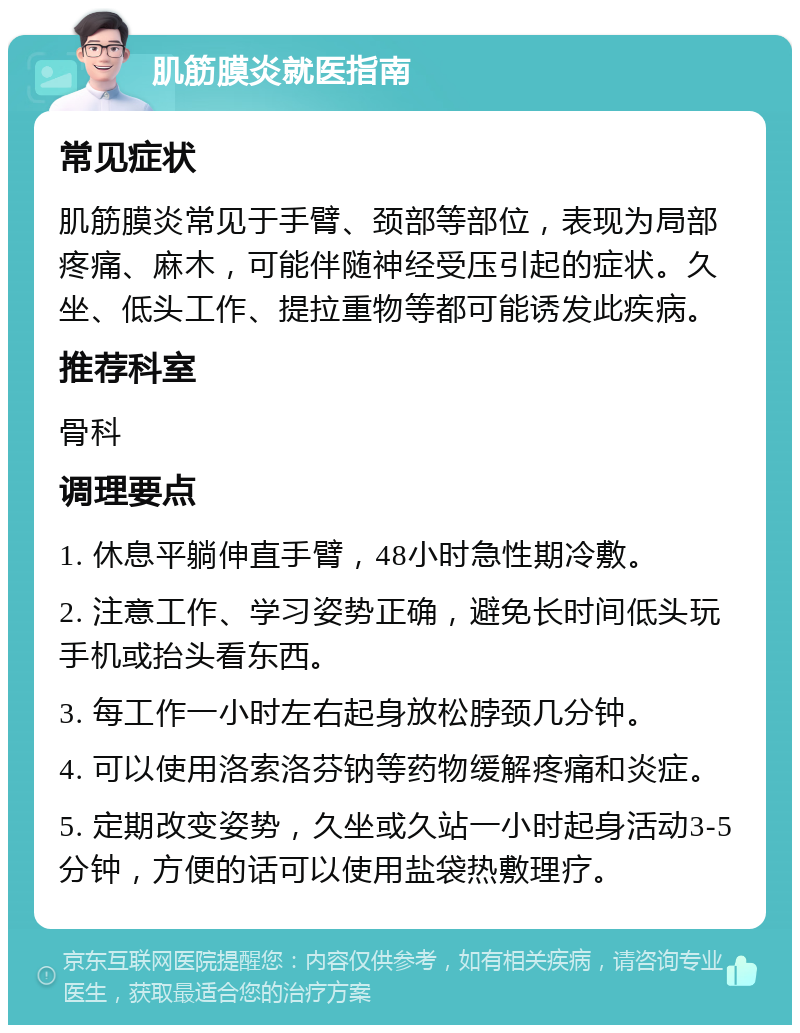 肌筋膜炎就医指南 常见症状 肌筋膜炎常见于手臂、颈部等部位，表现为局部疼痛、麻木，可能伴随神经受压引起的症状。久坐、低头工作、提拉重物等都可能诱发此疾病。 推荐科室 骨科 调理要点 1. 休息平躺伸直手臂，48小时急性期冷敷。 2. 注意工作、学习姿势正确，避免长时间低头玩手机或抬头看东西。 3. 每工作一小时左右起身放松脖颈几分钟。 4. 可以使用洛索洛芬钠等药物缓解疼痛和炎症。 5. 定期改变姿势，久坐或久站一小时起身活动3-5分钟，方便的话可以使用盐袋热敷理疗。