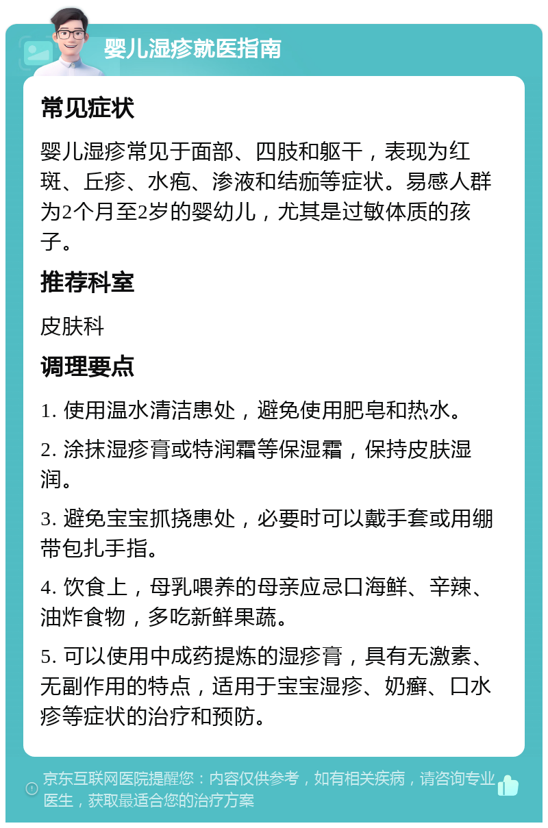 婴儿湿疹就医指南 常见症状 婴儿湿疹常见于面部、四肢和躯干，表现为红斑、丘疹、水疱、渗液和结痂等症状。易感人群为2个月至2岁的婴幼儿，尤其是过敏体质的孩子。 推荐科室 皮肤科 调理要点 1. 使用温水清洁患处，避免使用肥皂和热水。 2. 涂抹湿疹膏或特润霜等保湿霜，保持皮肤湿润。 3. 避免宝宝抓挠患处，必要时可以戴手套或用绷带包扎手指。 4. 饮食上，母乳喂养的母亲应忌口海鲜、辛辣、油炸食物，多吃新鲜果蔬。 5. 可以使用中成药提炼的湿疹膏，具有无激素、无副作用的特点，适用于宝宝湿疹、奶癣、口水疹等症状的治疗和预防。