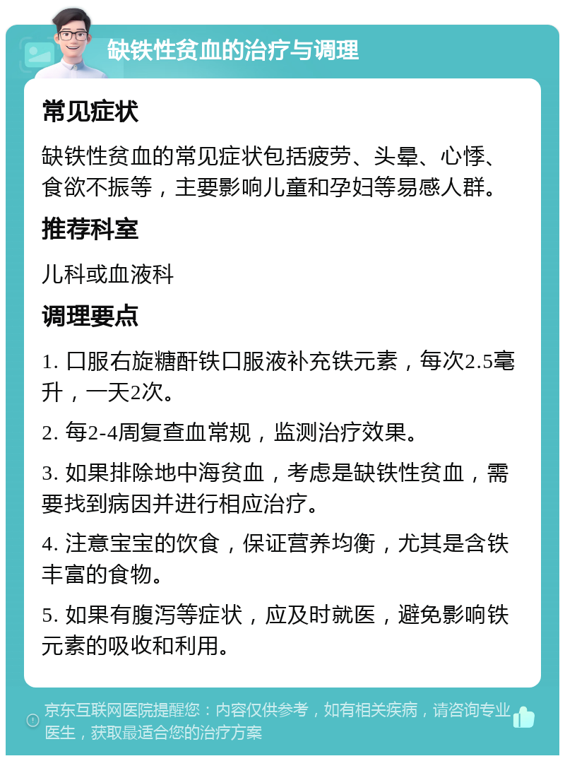 缺铁性贫血的治疗与调理 常见症状 缺铁性贫血的常见症状包括疲劳、头晕、心悸、食欲不振等，主要影响儿童和孕妇等易感人群。 推荐科室 儿科或血液科 调理要点 1. 口服右旋糖酐铁口服液补充铁元素，每次2.5毫升，一天2次。 2. 每2-4周复查血常规，监测治疗效果。 3. 如果排除地中海贫血，考虑是缺铁性贫血，需要找到病因并进行相应治疗。 4. 注意宝宝的饮食，保证营养均衡，尤其是含铁丰富的食物。 5. 如果有腹泻等症状，应及时就医，避免影响铁元素的吸收和利用。