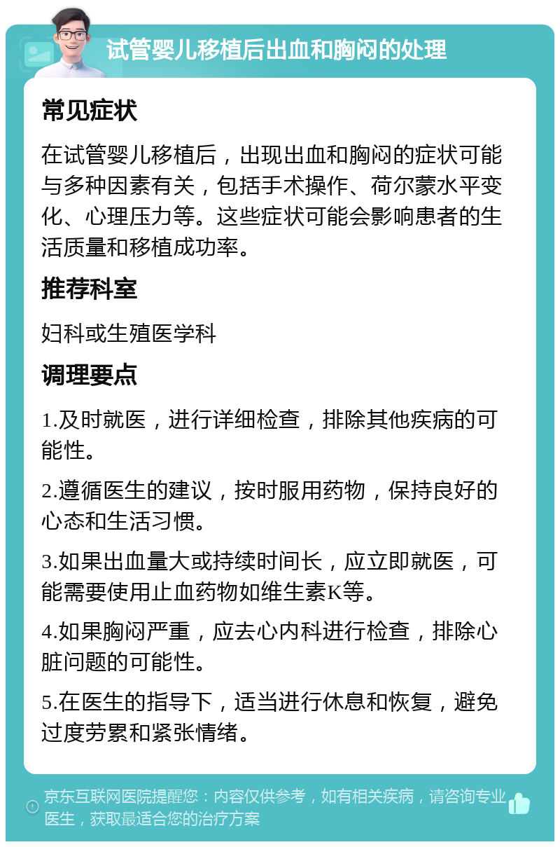 试管婴儿移植后出血和胸闷的处理 常见症状 在试管婴儿移植后，出现出血和胸闷的症状可能与多种因素有关，包括手术操作、荷尔蒙水平变化、心理压力等。这些症状可能会影响患者的生活质量和移植成功率。 推荐科室 妇科或生殖医学科 调理要点 1.及时就医，进行详细检查，排除其他疾病的可能性。 2.遵循医生的建议，按时服用药物，保持良好的心态和生活习惯。 3.如果出血量大或持续时间长，应立即就医，可能需要使用止血药物如维生素K等。 4.如果胸闷严重，应去心内科进行检查，排除心脏问题的可能性。 5.在医生的指导下，适当进行休息和恢复，避免过度劳累和紧张情绪。