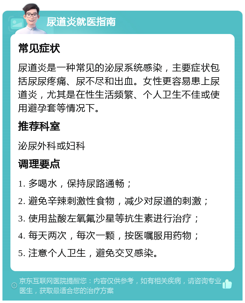 尿道炎就医指南 常见症状 尿道炎是一种常见的泌尿系统感染，主要症状包括尿尿疼痛、尿不尽和出血。女性更容易患上尿道炎，尤其是在性生活频繁、个人卫生不佳或使用避孕套等情况下。 推荐科室 泌尿外科或妇科 调理要点 1. 多喝水，保持尿路通畅； 2. 避免辛辣刺激性食物，减少对尿道的刺激； 3. 使用盐酸左氧氟沙星等抗生素进行治疗； 4. 每天两次，每次一颗，按医嘱服用药物； 5. 注意个人卫生，避免交叉感染。