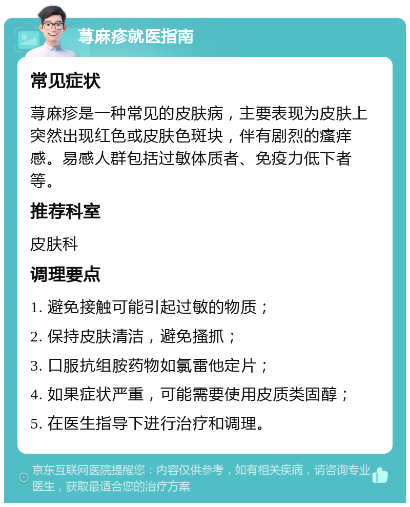 荨麻疹就医指南 常见症状 荨麻疹是一种常见的皮肤病，主要表现为皮肤上突然出现红色或皮肤色斑块，伴有剧烈的瘙痒感。易感人群包括过敏体质者、免疫力低下者等。 推荐科室 皮肤科 调理要点 1. 避免接触可能引起过敏的物质； 2. 保持皮肤清洁，避免搔抓； 3. 口服抗组胺药物如氯雷他定片； 4. 如果症状严重，可能需要使用皮质类固醇； 5. 在医生指导下进行治疗和调理。