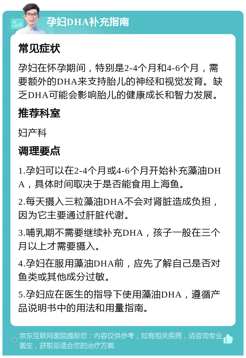 孕妇DHA补充指南 常见症状 孕妇在怀孕期间，特别是2-4个月和4-6个月，需要额外的DHA来支持胎儿的神经和视觉发育。缺乏DHA可能会影响胎儿的健康成长和智力发展。 推荐科室 妇产科 调理要点 1.孕妇可以在2-4个月或4-6个月开始补充藻油DHA，具体时间取决于是否能食用上海鱼。 2.每天摄入三粒藻油DHA不会对肾脏造成负担，因为它主要通过肝脏代谢。 3.哺乳期不需要继续补充DHA，孩子一般在三个月以上才需要摄入。 4.孕妇在服用藻油DHA前，应先了解自己是否对鱼类或其他成分过敏。 5.孕妇应在医生的指导下使用藻油DHA，遵循产品说明书中的用法和用量指南。